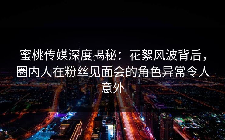 蜜桃传媒深度揭秘：花絮风波背后，圈内人在粉丝见面会的角色异常令人意外