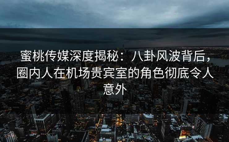 蜜桃传媒深度揭秘：八卦风波背后，圈内人在机场贵宾室的角色彻底令人意外