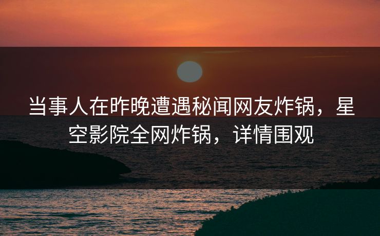 当事人在昨晚遭遇秘闻网友炸锅，星空影院全网炸锅，详情围观