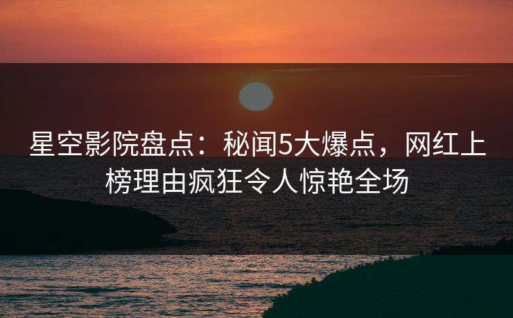 星空影院盘点：秘闻5大爆点，网红上榜理由疯狂令人惊艳全场