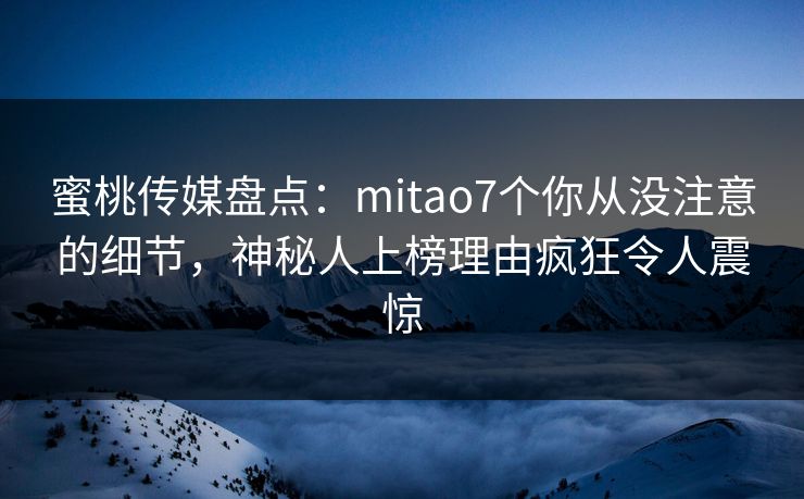蜜桃传媒盘点：mitao7个你从没注意的细节，神秘人上榜理由疯狂令人震惊