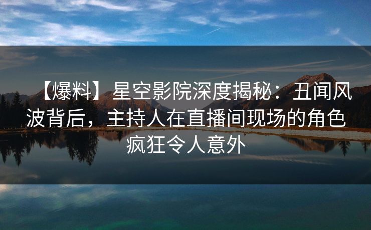 【爆料】星空影院深度揭秘：丑闻风波背后，主持人在直播间现场的角色疯狂令人意外