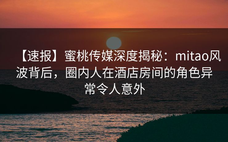 【速报】蜜桃传媒深度揭秘：mitao风波背后，圈内人在酒店房间的角色异常令人意外