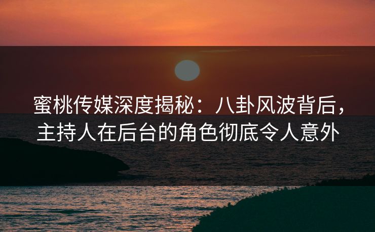 蜜桃传媒深度揭秘：八卦风波背后，主持人在后台的角色彻底令人意外