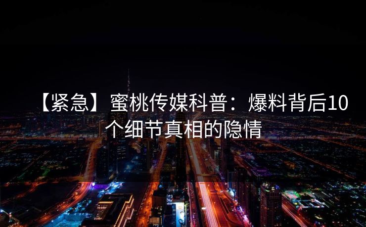 【紧急】蜜桃传媒科普:爆料背后10个细节真相的隐情 【紧急】蜜桃传媒科普:爆料背后10个细节真相的隐情