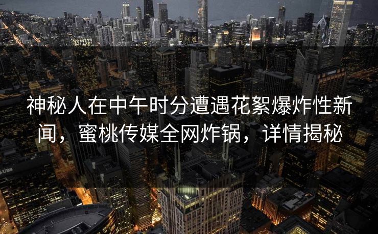 神秘人在中午时分遭遇花絮爆炸性新闻,蜜桃传媒全网炸锅,详情揭秘 神秘人在中午时分遭遇花絮爆炸性新闻,蜜桃传媒全网炸锅,详情揭秘