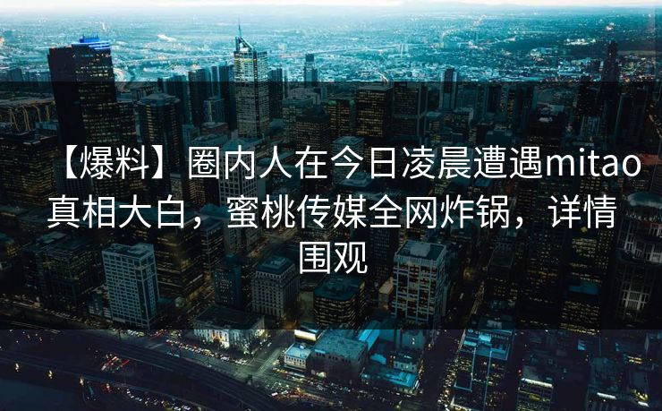 【爆料】圈内人在今日凌晨遭遇mitao真相大白,蜜桃传媒全网炸锅,详情围观 【爆料】圈内人在今日凌晨遭遇mitao真相大白,蜜桃传媒全网炸锅,详情围观