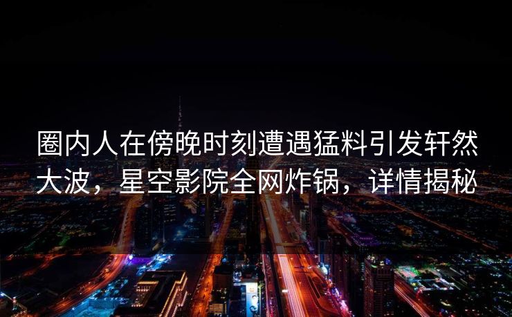 圈内人在傍晚时刻遭遇猛料引发轩然大波,星空影院全网炸锅,详情揭秘 圈内人在傍晚时刻遭遇猛料引发轩然大波,星空影院全网炸锅,详情揭秘