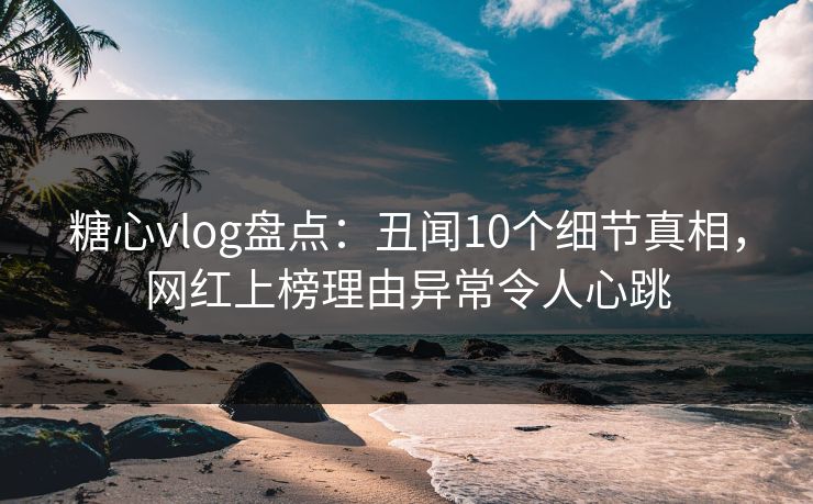 糖心vlog盘点：丑闻10个细节真相，网红上榜理由异常令人心跳