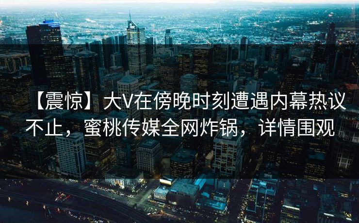 【震惊】大V在傍晚时刻遭遇内幕热议不止,蜜桃传媒全网炸锅,详情围观 【震惊】大V在傍晚时刻遭遇内幕热议不止,蜜桃传媒全网炸锅,详情围观