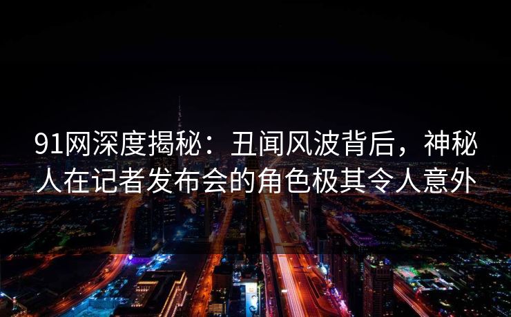 91网深度揭秘:丑闻风波背后,神秘人在记者发布会的角色极其令人意外 91网深度揭秘:丑闻风波背后,神秘人在记者发布会的角色极其令人意外
