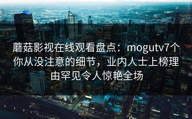 蘑菇影视在线观看盘点:mogutv7个你从没注意的细节,业内人士上榜理由罕见令人惊艳全场 蘑菇影视在线观看盘点:mogutv7个你从没注意的细节,业内人士上榜理由罕见令人惊艳全场
