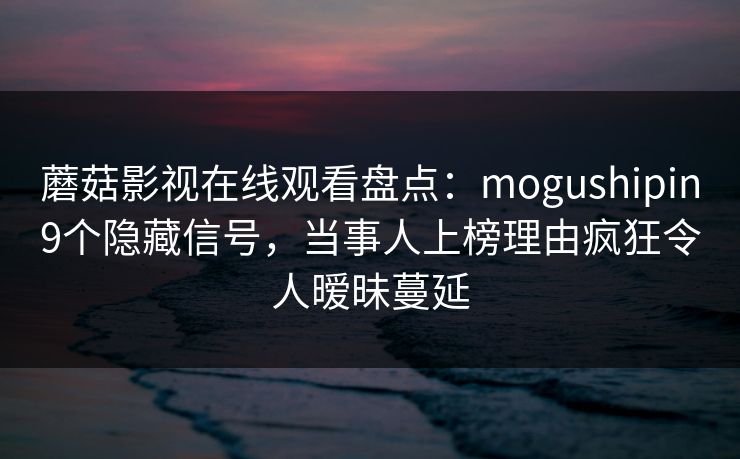 蘑菇影视在线观看盘点:mogushipin9个隐藏信号,当事人上榜理由疯狂令人暧昧蔓延 蘑菇影视在线观看盘点:mogushipin9个隐藏信号,当事人上榜理由疯狂令人暧昧蔓延