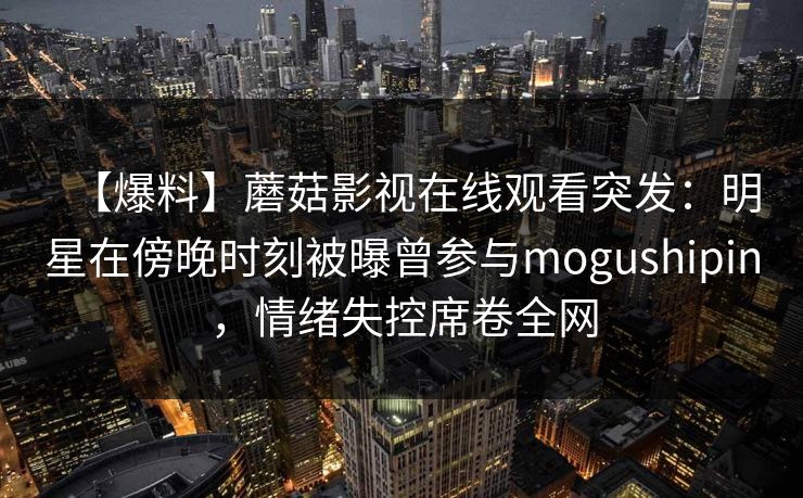 【爆料】蘑菇影视在线观看突发：明星在傍晚时刻被曝曾参与mogushipin，情绪失控席卷全网