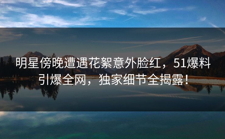 明星傍晚遭遇花絮意外脸红,51爆料引爆全网,独家细节全揭露! 明星傍晚遭遇花絮意外脸红,51爆料引爆全网,独家细节全揭露!