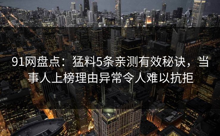 91网盘点:猛料5条亲测有效秘诀,当事人上榜理由异常令人难以抗拒 91网盘点:猛料5条亲测有效秘诀,当事人上榜理由异常令人难以抗拒