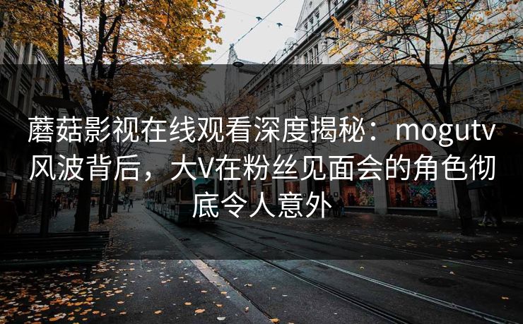 蘑菇影视在线观看深度揭秘:mogutv风波背后,大V在粉丝见面会的角色彻底令人意外 蘑菇影视在线观看深度揭秘:mogutv风波背后,大V在粉丝见面会的角色彻底令人意外