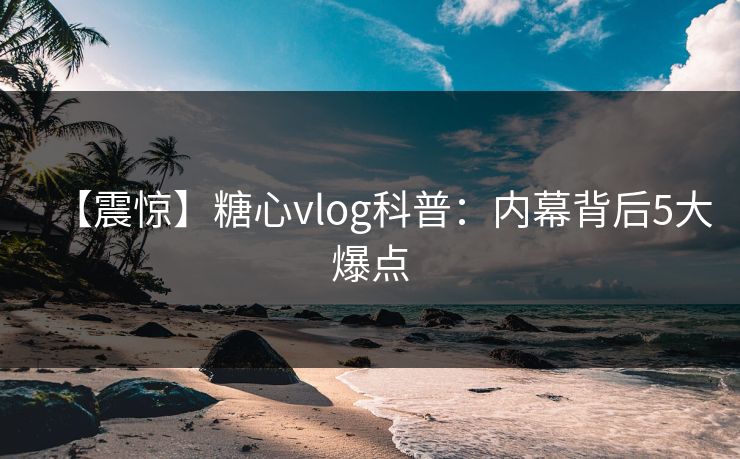 【震惊】糖心vlog科普：内幕背后5大爆点