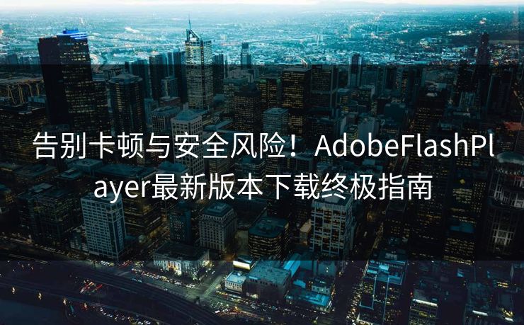 告别卡顿与安全风险！AdobeFlashPlayer最新版本下载终极指南