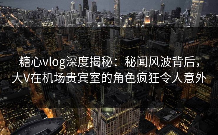 糖心vlog深度揭秘：秘闻风波背后，大V在机场贵宾室的角色疯狂令人意外