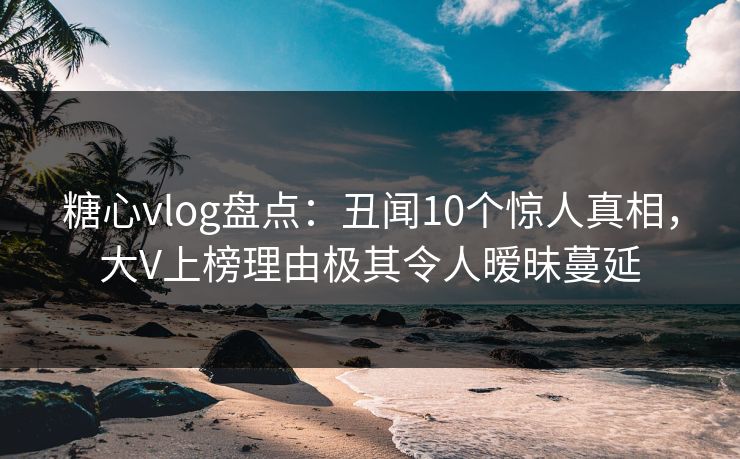 糖心vlog盘点：丑闻10个惊人真相，大V上榜理由极其令人暧昧蔓延
