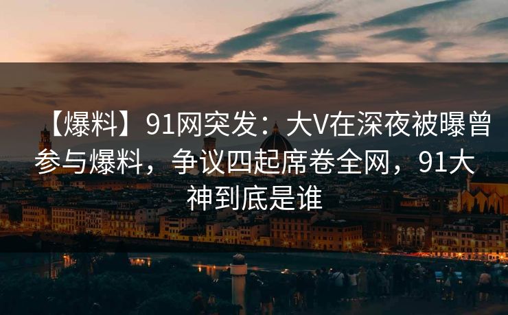 【爆料】91网突发:大V在深夜被曝曾参与爆料,争议四起席卷全网,91大神到底是谁 【爆料】91网突发:大V在深夜被曝曾参与爆料,争议四起席卷全网,91大神到底是谁
