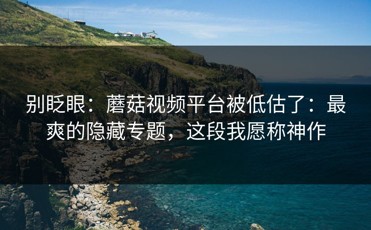别眨眼:蘑菇视频平台被低估了:最爽的隐藏专题,这段我愿称神作 别眨眼:蘑菇视频平台被低估了:最爽的隐藏专题,这段我愿称神作