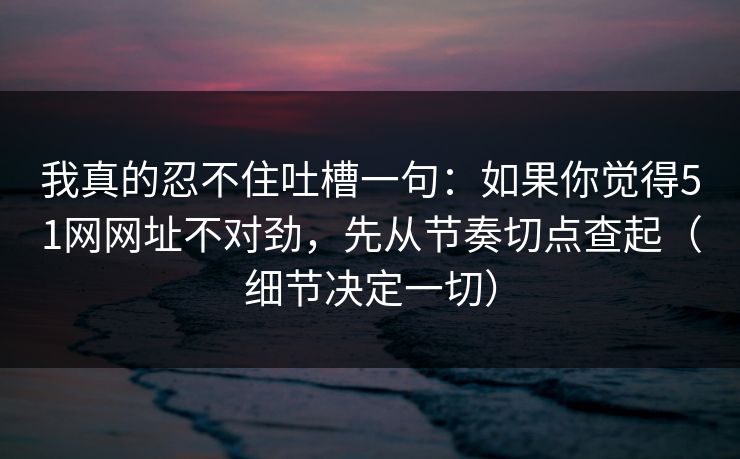 我真的忍不住吐槽一句:如果你觉得51网网址不对劲,先从节奏切点查起(细节决定一切) 我真的忍不住吐槽一句:如果你觉得51网网址不对劲,先从节奏切点查起(细节决定一切)