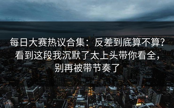 每日大赛热议合集:反差到底算不算?看到这段我沉默了太上头带你看全,别再被带节奏了 每日大赛热议合集:反差到底算不算?看到这段我沉默了太上头带你看全,别再被带节奏了