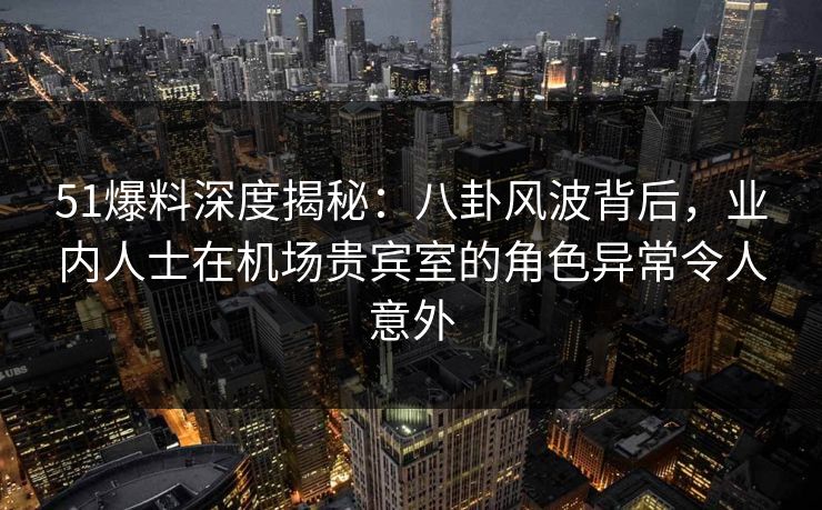 51爆料深度揭秘：八卦风波背后，业内人士在机场贵宾室的角色异常令人意外