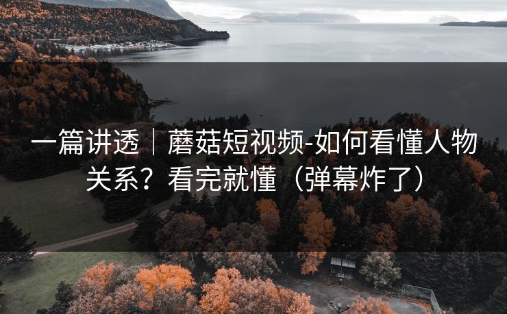 一篇讲透|蘑菇短视频-如何看懂人物关系?看完就懂(弹幕炸了) 一篇讲透|蘑菇短视频-如何看懂人物关系?看完就懂(弹幕炸了)